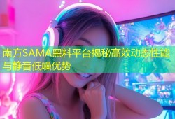 南方SAMA黑料平台揭秘高效动态性能与静音低噪优势
