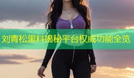 刘青松黑料揭秘平台权威功能全览