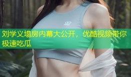 刘学义塌房内幕大公开，优酷视频带你极速吃瓜