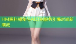 HM黑料揭秘与AI订制服务引爆时尚新潮流