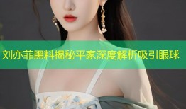刘亦菲黑料揭秘平家深度解析吸引眼球