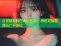 反差婊黑料在线观看平台 极速更新高清无广告体验