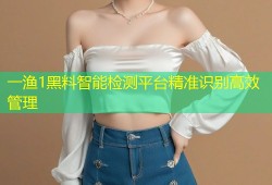 一渔1黑料智能检测平台精准识别高效管理