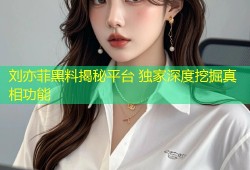 刘亦菲黑料揭秘平台 独家深度挖掘真相功能