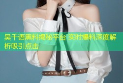 吴千语黑料揭秘平台 实时爆料深度解析吸引点击