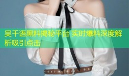 吴千语黑料揭秘平台 实时爆料深度解析吸引点击