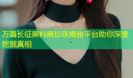 万篇长征黑料黑珍珠揭秘平台助你深度挖掘真相