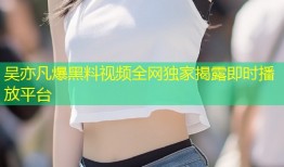 吴亦凡爆黑料视频全网独家揭露即时播放平台