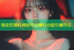 周奕宏黑料揭秘平台爆料功能引爆热议