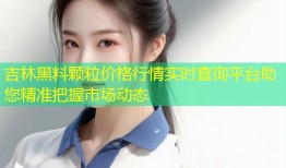 吉林黑料颗粒价格行情实时查询平台助您精准把握市场动态