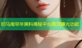 司马南早年黑料揭秘平台高效曝光功能