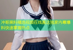 冲哥黑料精选视频在线直达独家内幕爆料快速掌握热点