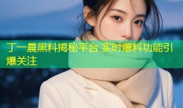 丁一晨黑料揭秘平台 实时爆料功能引爆关注