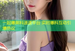 一起爆黑料速递平台 实时爆料互动引爆热议