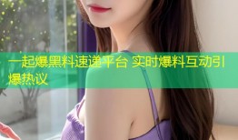 一起爆黑料速递平台 实时爆料互动引爆热议