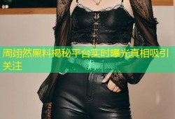周翊然黑料揭秘平台实时曝光真相吸引关注