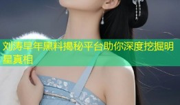 刘涛早年黑料揭秘平台助你深度挖掘明星真相