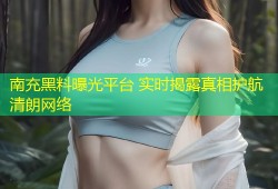 南充黑料曝光平台 实时揭露真相护航清朗网络