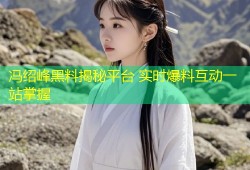 冯绍峰黑料揭秘平台 实时爆料互动一站掌握