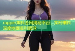 rapper黑料全网揭秘平台，实时爆料深度挖掘吸引眼球