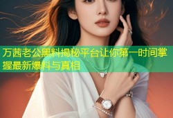 万茜老公黑料揭秘平台让你第一时间掌握最新爆料与真相