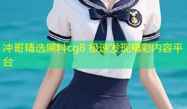 冲哥精选黑料cg8 极速发现精彩内容平台