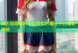 周大萌萌黑料不打烊实时曝光平台精彩揭秘