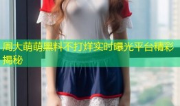 周大萌萌黑料不打烊实时曝光平台精彩揭秘