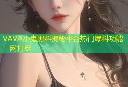 VAVA小鬼黑料揭秘平台热门爆料功能一网打尽