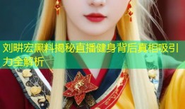 刘畊宏黑料揭秘直播健身背后真相吸引力全解析