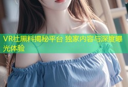 VR社黑料揭秘平台 独家内容与深度曝光体验