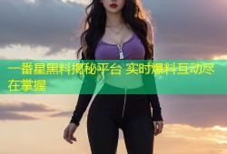 一番星黑料揭秘平台 实时爆料互动尽在掌握