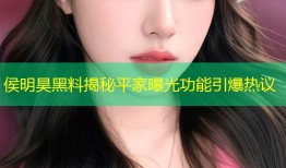 侯明昊黑料揭秘平家曝光功能引爆热议