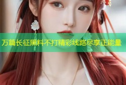 万篇长征黑料不打精彩线路尽享正能量
