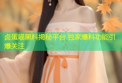 卤蛋喵黑料揭秘平台 独家爆料功能引爆关注