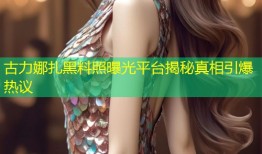 古力娜扎黑料照曝光平台揭秘真相引爆热议
