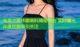 乌克兰波林娜黑料揭秘平台 实时曝光深度挖掘吸引关注