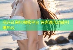 冯远征黑料揭秘平台 独家曝光功能引爆热议