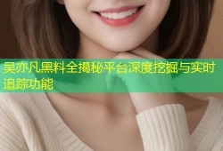 吴亦凡黑料全揭秘平台深度挖掘与实时追踪功能
