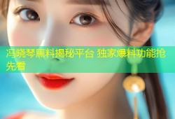 冯晓琴黑料揭秘平台 独家爆料功能抢先看