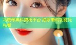 冯晓琴黑料揭秘平台 独家爆料功能抢先看