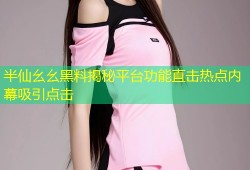 半仙幺幺黑料揭秘平台功能直击热点内幕吸引点击