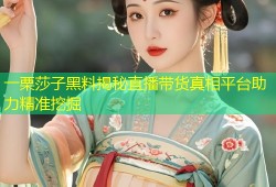 一栗莎子黑料揭秘直播带货真相平台助力精准挖掘