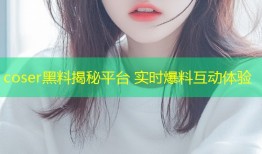 coser黑料揭秘平台 实时爆料互动体验