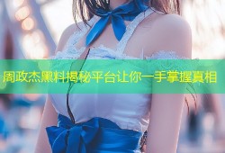 周政杰黑料揭秘平台让你一手掌握真相