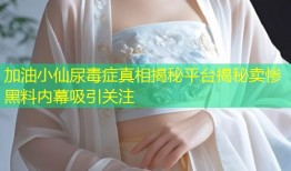 加油小仙尿毒症真相揭秘平台揭秘卖惨黑料内幕吸引关注