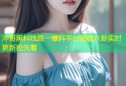 冲哥黑料线路一爆料平台追星八卦实时更新抢先看
