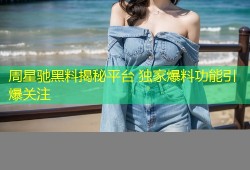 周星驰黑料揭秘平台 独家爆料功能引爆关注