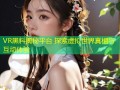 VR黑料揭秘平台 探索虚拟世界真相与互动体验