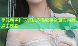 吴佩慈黑料天涯扒皮揭秘平台真实内幕点击速看